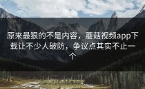 原来最狠的不是内容，蘑菇视频app下载让不少人破防，争议点其实不止一个