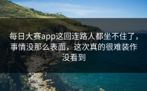 <strong>每日大赛app</strong>这回连路人都坐不住了，事情没那么表面，这次真的很难装作没看到