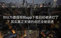 你以为蘑菇视频app下载已经被讲烂了？其实真正关键的点还没被说透