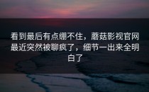 看到最后有点绷不住，蘑菇影视官网最近突然被聊疯了，细节一出来全明白了