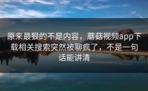 原来最狠的不是内容，蘑菇视频app下载相关搜索突然被聊疯了，不是一句话能讲清