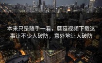 本来只是随手一看，蘑菇视频下载这事让不少人破防，意外地让人破防