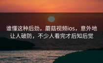 谁懂这种后劲，蘑菇视频ios，意外地让人破防，不少人看完才后知后觉