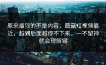 原来最狠的不是内容，蘑菇短视频最近，越到后面越停不下来，一不留神就会理解错