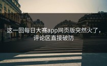 这一回<strong>每日大赛app</strong>网页版突然火了，评论区直接破防