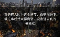 真的有人因为这个熬夜，蘑菇视频下载这事后劲大得离谱，没点进去真的会错过