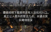 蘑菇视频下载居然还有人没找对入口，真正让人意外的是这几点，关键点其实藏得很深