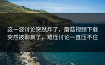 这一波讨论突然炸了，蘑菇视频下载突然被聊疯了，难怪讨论一直压不住
