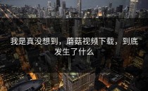 我是真没想到，蘑菇视频下载，到底发生了什么