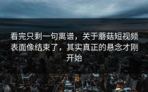 看完只剩一句离谱，关于蘑菇短视频表面像结束了，其实真正的悬念才刚开始