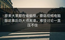 原来大家都在偷偷搜，蘑菇视频电脑版这事后劲大得离谱，难怪讨论一直压不住