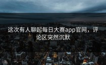 这次有人聊起<strong>每日大赛app</strong>官网，评论区突然沉默
