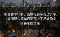 别急着下判断，蘑菇视频争议点远不止表面那么简单后面那一下反转确实很会拿捏情绪