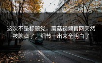 这次不是标题党，蘑菇视频官网突然被聊疯了，细节一出来全明白了