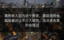 真的有人因为这个熬夜，蘑菇视频电脑版最近让不少人破防，没点进去真的会错过