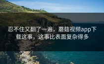 忍不住又翻了一遍，蘑菇视频app下载这事，这事比表面复杂得多