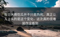 每日大赛吃瓜并不只是热闹，真正让人上头的是这个变化，这次真的很难装作没看到