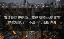 看评论区更刺激，蘑菇视频ios这事突然被聊疯了，不是一句话能讲清