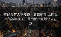 真的会有人不知道，蘑菇视频ios这事突然被聊疯了，最后那个点最让人在意
