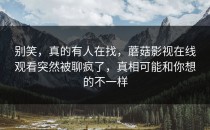别笑，真的有人在找，蘑菇影视在线观看突然被聊疯了，真相可能和你想的不一样