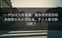 一开始以为很普通，蘑菇视频官网相关搜索后劲大得离谱，不少人看完都沉默了
