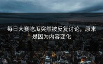 <strong>每日大赛吃瓜</strong>突然被反复讨论，原来是因为内容变化