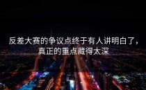 <strong>反差大赛</strong>的争议点终于有人讲明白了，真正的重点藏得太深