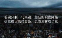 看完只剩一句离谱，蘑菇影视官网最近看得人情绪复杂，后面反转有点猛