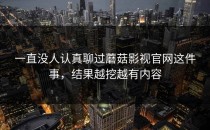 一直没人认真聊过蘑菇影视官网这件事，结果越挖越有内容