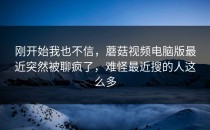 刚开始我也不信，蘑菇视频电脑版最近突然被聊疯了，难怪最近搜的人这么多