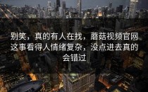 别笑，真的有人在找，蘑菇视频官网这事看得人情绪复杂，没点进去真的会错过