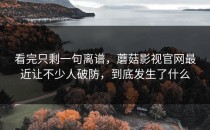 看完只剩一句离谱，蘑菇影视官网最近让不少人破防，到底发生了什么