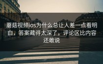 蘑菇视频ios为什么总让人差一点看明白，答案藏得太深了，评论区比内容还敢说