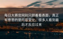 <strong>每日大赛官网</strong>别只顾着看表面，真正有意思的是内容变化，很多人看到最后才反应过来