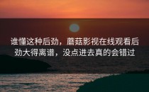 谁懂这种后劲，蘑菇影视在线观看后劲大得离谱，没点进去真的会错过