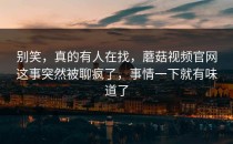 别笑，真的有人在找，蘑菇视频官网这事突然被聊疯了，事情一下就有味道了