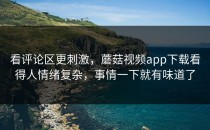 看评论区更刺激，蘑菇视频app下载看得人情绪复杂，事情一下就有味道了