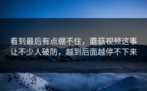 看到最后有点绷不住，蘑菇视频这事让不少人破防，越到后面越停不下来
