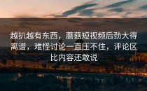 越扒越有东西，蘑菇短视频后劲大得离谱，难怪讨论一直压不住，评论区比内容还敢说