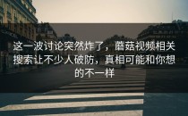 这一波讨论突然炸了，蘑菇视频相关搜索让不少人破防，真相可能和你想的不一样
