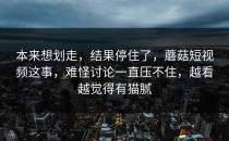本来想划走，结果停住了，蘑菇短视频这事，难怪讨论一直压不住，越看越觉得有猫腻