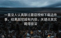一直没人认真聊过蘑菇视频下载这件事，结果越挖越有内容，关键点其实藏得很深