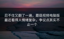 忍不住又翻了一遍，蘑菇视频电脑版最近看得人情绪复杂，争议点其实不止一个
