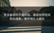 原来最狠的不是内容，蘑菇视频官网相关搜索，意外地让人破防