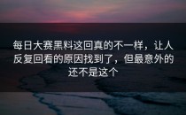 <strong>每日大赛黑料</strong>这回真的不一样，让人反复回看的原因找到了，但最意外的还不是这个