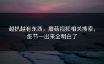 越扒越有东西，蘑菇视频相关搜索，细节一出来全明白了