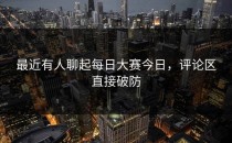 最近有人聊起<strong>每日大赛今日</strong>，评论区直接破防
