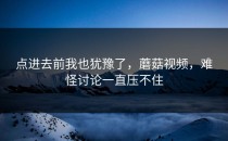 点进去前我也犹豫了，蘑菇视频，难怪讨论一直压不住