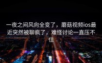 一夜之间风向全变了，蘑菇视频ios最近突然被聊疯了，难怪讨论一直压不住