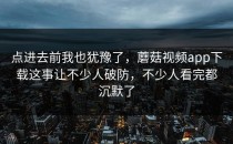 点进去前我也犹豫了，蘑菇视频app下载这事让不少人破防，不少人看完都沉默了